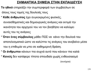 159
ΣΗΜΑΝΤΙΚΑ ΣΗΜΕΙΑ ΣΤΗΝ ΕΚΠΑΙΔΕΥΣΗ
Το ηθικό επηρεάζει την συμπεριφορά των συμβούλων σε
όλους τους τομείς της δουλειάς τους
* Κάθε άνθρωπος έχει συγκεκριμένες φυσικές,
συναισθηματικές και δημιουργικές ανάγκες και εκτιμά την
ικανότητα του αρχηγού του να τον βοηθήσει να καλύψει
αυτές του τις ανάγκες
* Όταν ένας σύμβουλος μάθει ΠΩΣ να κάνει την δουλειά του
αποτελεσματικά ώστε να καλύπτει τις ανάγκες του ανεβαίνει μέσα
του η επιθυμία να μπει σε καθημερινή δράση.
* Οι άνθρωποι κάνουν πιο συχνά αυτό που κάνουν πιο καλά
* Κανείς δεν κατάφερε τίποτα σπουδαίο χωρίς ενθουσιασμό
(συνέχεια)
 