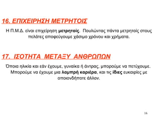 16
16. ΕΠΙΧΕΙΡΗΣΗ ΜΕΤΡΗΤΟΙΣ
Η Π.Μ.Δ. είναι επιχείρηση μετρητοίς. Πουλώντας πάντα μετρητοίς στους
πελάτες αποφεύγουμε χάσιμο χρόνου και χρήματα.
17. ΙΣΟΤΗΤΑ ΜΕΤΑΞΥ ΑΝΘΡΩΠΩΝ
Όποια ηλικία και εάν έχουμε, γυναίκα ή άντρας, μπορούμε να πετύχουμε.
Μπορούμε να έχουμε μια λαμπρή καριέρα, και τις ίδιες ευκαιρίες με
οποιονδήποτε άλλον.
 