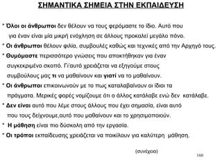 160
ΣΗΜΑΝΤΙΚΑ ΣΗΜΕΙΑ ΣΤΗΝ ΕΚΠΑΙΔΕΥΣΗ
* Όλοι οι άνθρωποι δεν θέλουν να τους φερόμαστε το ίδιο. Αυτό που
για έναν είναι μία μικρή ενόχληση σε άλλους προκαλεί μεγάλο πόνο.
* Οι άνθρωποι θέλουν φιλία, συμβουλές καθώς και τεχνικές από την Αρχηγό τους.
* Θυμόμαστε περισσότερο γνώσεις που αποκτήθηκαν για έναν
συγκεκριμένο σκοπό. Γι’αυτό χρειάζεται να εξηγούμε στους
συμβούλους μας τι να μαθαίνουν και γιατί να το μαθαίνουν.
* Οι άνθρωποι επικοινωνούν με το πως καταλαβαίνουν οι ίδιοι τα
πράγματα. Μερικές φορές νομίζουμε ότι ο άλλος κατάλαβε ενώ δεν κατάλαβε.
* Δεν είναι αυτό που λέμε στους άλλους που έχει σημασία, είναι αυτό
που τους δείχνουμε,αυτό που μαθαίνουν και το χρησιμοποιούν.
* Η μάθηση είναι πιο δύσκολη από την εργασία.
* Οι τρόποι εκπαίδευσης χρειάζεται να ποικίλουν για καλύτερη μάθηση.
(συνέχεια)
 