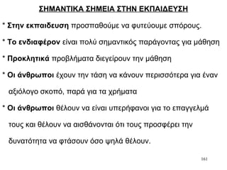 161
ΣΗΜΑΝΤΙΚΑ ΣΗΜΕΙΑ ΣΤΗΝ ΕΚΠΑΙΔΕΥΣΗ
* Στην εκπαιδευση προσπαθούμε να φυτεύουμε σπόρους.
* Το ενδιαφέρον είναι πολύ σημαντικός παράγοντας για μάθηση
* Προκλητικά προβλήματα διεγείρουν την μάθηση
* Οι άνθρωποι έχουν την τάση να κάνουν περισσότερα για έναν
αξιόλογο σκοπό, παρά για τα χρήματα
* Οι άνθρωποι θέλουν να είναι υπερήφανοι για το επαγγελμά
τους και θέλουν να αισθάνονται ότι τους προσφέρει την
δυνατότητα να φτάσουν όσο ψηλά θέλουν.
 