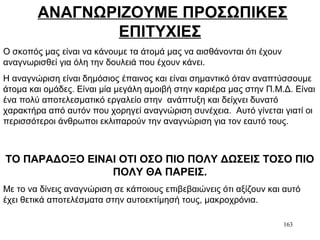 163
ΑΝΑΓΝΩΡΙΖΟΥΜΕ ΠΡΟΣΩΠΙΚΕΣ
ΕΠΙΤΥΧΙΕΣ
Ο σκοπός μας είναι να κάνουμε τα άτομά μας να αισθάνονται ότι έχουν
αναγνωρισθεί για όλη την δουλειά που έχουν κάνει.
Η αναγνώριση είναι δημόσιος έπαινος και είναι σημαντικό όταν αναπτύσσουμε
άτομα και ομάδες. Είναι μία μεγάλη αμοιβή στην καριέρα μας στην Π.Μ.Δ. Είναι
ένα πολύ αποτελεσματικό εργαλείο στην ανάπτυξη και δείχνει δυνατό
χαρακτήρα από αυτόν που χορηγεί αναγνώριση συνέχεια. Αυτό γίνεται γιατί οι
περισσότεροι άνθρωποι εκλιπαρούν την αναγνώριση για τον εαυτό τους.
ΤΟ ΠΑΡΑΔΟΞΟ ΕΙΝΑΙ ΟΤΙ ΟΣΟ ΠΙΟ ΠΟΛΥ ΔΩΣΕΙΣ ΤΟΣΟ ΠΙΟ
ΠΟΛΥ ΘΑ ΠΑΡΕΙΣ.
Με το να δίνεις αναγνώριση σε κάποιους επιβεβαιώνεις ότι αξίζουν και αυτό
έχει θετικά αποτελέσματα στην αυτοεκτίμησή τους, μακροχρόνια.
 
