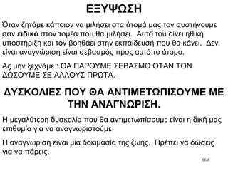 169
ΕΞΥΨΩΣΗ
Όταν ζητάμε κάποιον να μιλήσει στα άτομά μας τον συστήνουμε
σαν ειδικό στον τομέα που θα μιλήσει. Αυτό του δίνει ηθική
υποστήριξη και τον βοηθάει στην εκπαίδευσή που θα κάνει. Δεν
είναι αναγνώριση είναι σεβασμός προς αυτό το άτομο.
Ας μην ξεχνάμε : ΘΑ ΠΑΡΟΥΜΕ ΣΕΒΑΣΜΟ ΟΤΑΝ ΤΟΝ
ΔΩΣΟΥΜΕ ΣΕ ΑΛΛΟΥΣ ΠΡΩΤΑ.
ΔΥΣΚΟΛΙΕΣ ΠΟΥ ΘΑ ΑΝΤΙΜΕΤΩΠΙΣΟΥΜΕ ΜΕ
ΤΗΝ ΑΝΑΓΝΩΡΙΣΗ.
Η μεγαλύτερη δυσκολία που θα αντιμετωπίσουμε είναι η δική μας
επιθυμία για να αναγνωριστούμε.
Η αναγνώριση είναι μια δοκιμασία της ζωής. Πρέπει να δώσεις
για να πάρεις.
 