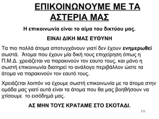 171
ΕΠΙΚΟΙΝΩΝΟΥΜΕ ΜΕ ΤΑ
ΑΣΤΕΡΙΑ ΜΑΣ
Η επικοινωνία είναι το αίμα του δικτύου μας.
ΕΙΝΑΙ ΔΙΚΗ ΜΑΣ ΕΥΘΥΝΗ
Τα πιο πολλά άτομα αποτυγχάνουν γιατί δεν έχουν ενημερωθεί
σωστά. Άτομα που έχουν μία δική τους επιχείρηση όπως η
Π.Μ.Δ. χρειάζεται να παρακινούν τον εαυτο τους, και μόνο η
σωστή επικοινωνία διατηρεί το ανάλογο περιβάλλον ώστε τα
άτομα να παρακινούν τον εαυτό τους.
Χρειάζεται λοιπόν να έχουμε σωστή επικοινωνία με τα άτομα στην
ομάδα μας γιατί αυτά είναι τα άτομα που θα μας βοηθήσουν να
χτίσουμε το εισόδημά μας.
ΑΣ ΜΗΝ ΤΟΥΣ ΚΡΑΤΑΜΕ ΣΤΟ ΣΚΟΤΑΔΙ.
 