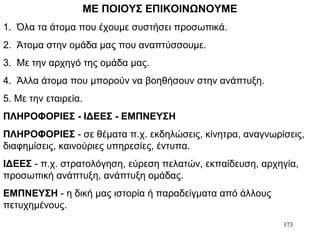 173
ΜΕ ΠΟΙΟΥΣ ΕΠΙΚΟΙΝΩΝΟΥΜΕ
1. Όλα τα άτομα που έχουμε συστήσει προσωπικά.
2. Άτομα στην ομάδα μας που αναπτύσσουμε.
3. Με την αρχηγό της ομάδα μας.
4. Άλλα άτομα που μπορούν να βοηθήσουν στην ανάπτυξη.
5. Με την εταιρεία.
ΠΛΗΡΟΦΟΡΙΕΣ - ΙΔΕΕΣ - ΕΜΠΝΕΥΣΗ
ΠΛΗΡΟΦΟΡΙΕΣ - σε θέματα π.χ. εκδηλώσεις, κίνητρα, αναγνωρίσεις,
διαφημίσεις, καινούριες υπηρεσίες, έντυπα.
ΙΔΕΕΣ - π.χ. στρατολόγηση, εύρεση πελατών, εκπαίδευση, αρχηγία,
προσωπική ανάπτυξη, ανάπτυξη ομάδας.
ΕΜΠΝΕΥΣΗ - η δική μας ιστορία ή παραδείγματα από άλλους
πετυχημένους.
 