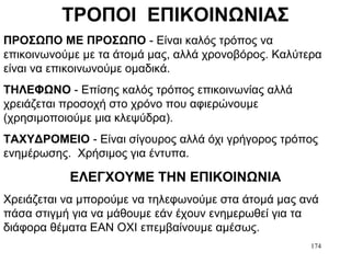 174
ΤΡΟΠΟΙ ΕΠΙΚΟΙΝΩΝΙΑΣ
ΠΡΟΣΩΠΟ ΜΕ ΠΡΟΣΩΠΟ - Είναι καλός τρόπος να
επικοινωνούμε με τα άτομά μας, αλλά χρονοβόρος. Καλύτερα
είναι να επικοινωνούμε ομαδικά.
ΤΗΛΕΦΩΝΟ - Επίσης καλός τρόπος επικοινωνίας αλλά
χρειάζεται προσοχή στο χρόνο που αφιερώνουμε
(χρησιμοποιούμε μια κλεψύδρα).
ΤΑΧΥΔΡΟΜΕΙΟ - Είναι σίγουρος αλλά όχι γρήγορος τρόπος
ενημέρωσης. Χρήσιμος για έντυπα.
ΕΛΕΓΧΟΥΜΕ ΤΗΝ ΕΠΙΚΟΙΝΩΝΙΑ
Χρειάζεται να μπορούμε να τηλεφωνούμε στα άτομά μας ανά
πάσα στιγμή για να μάθουμε εάν έχουν ενημερωθεί για τα
διάφορα θέματα ΕΑΝ ΟΧΙ επεμβαίνουμε αμέσως.
 