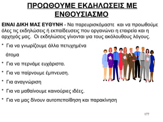 177
ΠΡΟΩΘΟΥΜΕ ΕΚΔΗΛΩΣΕΙΣ ΜΕ
ΕΝΘΟΥΣΙΑΣΜΟ
ΕΙΝΑΙ ΔΙΚΗ ΜΑΣ ΕΥΘΥΝΗ - Να παρευρισκόμαστε και να προωθούμε
όλες τις εκδηλώσεις ή εκπαίδευσεις που οργανώνει η εταιρεία και η
αρχηγός μας. Οι εκδηλώσεις γίνονται για τους ακόλουθους λόγους.
* Για να γνωρίζουμε άλλα πετυχημένα
άτομα
* Για να περνάμε ευχάριστα.
* Για να παίρνουμε έμπνευση.
* Για αναγνώριση
* Για να μαθαίνουμε καινούριες ιδέες.
* Για να μας δίνουν αυτοπεποίθηση και παρακίνηση
 