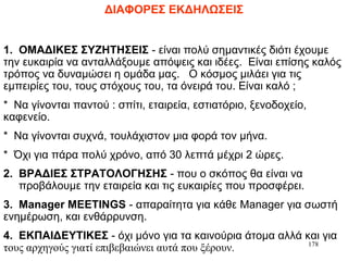 178
ΔΙΑΦΟΡΕΣ ΕΚΔΗΛΩΣΕΙΣ
1. ΟΜΑΔΙΚΕΣ ΣΥΖΗΤΗΣΕΙΣ - είναι πολύ σημαντικές διότι έχουμε
την ευκαιρία να ανταλλάξουμε απόψεις και ιδέες. Είναι επίσης καλός
τρόπος να δυναμώσει η ομάδα μας. Ο κόσμος μιλάει για τις
εμπειρίες του, τους στόχους του, τα όνειρά του. Είναι καλό ;
* Να γίνονται παντού : σπίτι, εταιρεία, εστιατόριο, ξενοδοχείο,
καφενείο.
* Να γίνονται συχνά, τουλάχιστον μια φορά τον μήνα.
* Όχι για πάρα πολύ χρόνο, από 30 λεπτά μέχρι 2 ώρες.
2. ΒΡΑΔΙΕΣ ΣΤΡΑΤΟΛΟΓΗΣΗΣ - που ο σκόπος θα είναι να
προβάλουμε την εταιρεία και τις ευκαιρίες που προσφέρει.
3. Manager MEETINGS - απαραίτητα για κάθε Manager για σωστή
ενημέρωση, και ενθάρρυνση.
4. ΕΚΠΑΙΔΕΥΤΙΚΕΣ - όχι μόνο για τα καινούρια άτομα αλλά και για
τους αρχηγούς γιατί επιβεβαιώνει αυτά που ξέρουν.
 