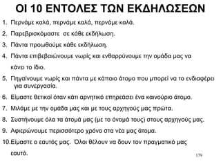 179
ΟΙ 10 ΕΝΤΟΛΕΣ ΤΩΝ ΕΚΔΗΛΩΣΕΩΝ
1. Περνάμε καλά, περνάμε καλά, περνάμε καλά.
2. Παρεβρισκόμαστε σε κάθε εκδήλωση.
3. Πάντα προωθούμε κάθε εκδήλωση.
4. Πάντα επιβεβαιώνουμε νωρίς και ενθαρρύνουμε την ομάδα μας να
κάνει το ίδιο.
5. Πηγαίνουμε νωρίς και πάντα με κάποιο άτομο που μπορεί να το ενδιαφέρει
για συνεργασία.
6. Είμαστε θετικοί όταν κάτι αρνητικό επηρεάσει ένα καινούριο άτομο.
7. Μιλάμε με την ομάδα μας και με τους αρχηγούς μας πρώτα.
8. Συστήνουμε όλα τα άτομά μας (με το όνομά τους) στους αρχηγούς μας.
9. Αφιερώνουμε περισσότερο χρόνο στα νέα μας άτομα.
10.Είμαστε ο εαυτός μας. Όλοι θέλουν να δουν τον πραγματικό μας
εαυτό.
 
