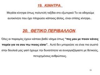 18
19. ΚΙΝΗΤΡΑ.
Μεγάλα κίνητρα όπως πολυτελή ταξίδια στο εξωτερικό Το να οδηγούμε
αυτοκίνητο που έχει πληρώσει κάποιος άλλος, είναι επίσης κίνητρο..
20. ΘΕΤΙΚΟ ΠΕΡΙΒΑΛΛΟΝ.
Όλες οι παροιμίες έχουν κάποιο βαθύ νόημα όπως “πες μου με ποιον κάνεις
παρέα για να σου πω ποιος είσαι”. Αυτό δεν μπορούσε να είναι πιο σωστό
στην δουλειά μας γιατί έχουμε την δυνατότητα να συνεργαζόμαστε με θετικούς,
πετυχημένους ανθρώπους.
 