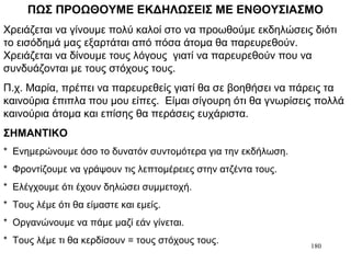 180
ΠΩΣ ΠΡΟΩΘΟΥΜΕ ΕΚΔΗΛΩΣΕΙΣ ΜΕ ΕΝΘΟΥΣΙΑΣΜΟ
Χρειάζεται να γίνουμε πολύ καλοί στο να προωθούμε εκδηλώσεις διότι
το εισόδημά μας εξαρτάται από πόσα άτομα θα παρευρεθούν.
Χρειάζεται να δίνουμε τους λόγους γιατί να παρευρεθούν που να
συνδυάζονται με τους στόχους τους.
Π.χ. Μαρία, πρέπει να παρευρεθείς γιατί θα σε βοηθήσει να πάρεις τα
καινούρια έπιπλα που μου είπες. Είμαι σίγουρη ότι θα γνωρίσεις πολλά
καινούρια άτομα και επίσης θα περάσεις ευχάριστα.
ΣΗΜΑΝΤΙΚΟ
* Ενημερώνουμε όσο το δυνατόν συντομότερα για την εκδήλωση.
* Φροντίζουμε να γράψουν τις λεπτομέρειες στην ατζέντα τους.
* Ελέγχουμε ότι έχουν δηλώσει συμμετοχή.
* Τους λέμε ότι θα είμαστε και εμείς.
* Οργανώνουμε να πάμε μαζί εάν γίνεται.
* Τους λέμε τι θα κερδίσουν = τους στόχους τους.
 