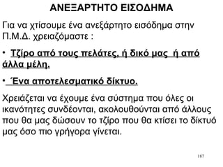 187
ΑΝΕΞΑΡΤΗΤΟ ΕΙΣΟΔΗΜΑ
Για να χτίσουμε ένα ανεξάρτητο εισόδημα στην
Π.Μ.Δ. χρειαζόμαστε :
• Τζίρο από τους πελάτες, ή δικό μας ή από
άλλα μέλη.
• Ένα αποτελεσματικό δίκτυο.
Χρειάζεται να έχουμε ένα σύστημα που όλες οι
ικανότητες συνδέονται, ακολουθούνται από άλλους
που θα μας δώσουν το τζίρο που θα κτίσει το δίκτυό
μας όσο πιο γρήγορα γίνεται.
 