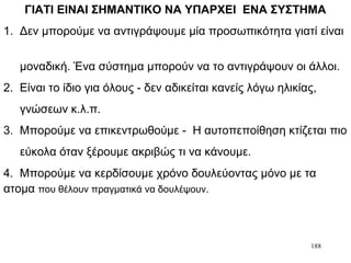 188
ΓΙΑΤΙ ΕΙΝΑΙ ΣΗΜΑΝΤΙΚΟ ΝΑ ΥΠΑΡΧΕΙ ΕΝΑ ΣΥΣΤΗΜΑ
1. Δεν μπορούμε να αντιγράψουμε μία προσωπικότητα γιατί είναι
μοναδική. Ένα σύστημα μπορούν να το αντιγράψουν οι άλλοι.
2. Είναι το ίδιο για όλους - δεν αδικείται κανείς λόγω ηλικίας,
γνώσεων κ.λ.π.
3. Μπορούμε να επικεντρωθούμε - Η αυτοπεποίθηση κτίζεται πιο
εύκολα όταν ξέρουμε ακριβώς τι να κάνουμε.
4. Μπορούμε να κερδίσουμε χρόνο δουλεύοντας μόνο με τα
ατομα που θέλουν πραγματικά να δουλέψουν.
 
