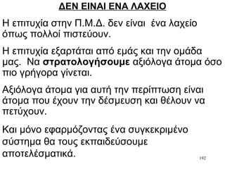 192
ΔΕΝ ΕΙΝΑΙ ΕΝΑ ΛΑΧΕΙΟ
Η επιτυχία στην Π.Μ.Δ. δεν είναι ένα λαχείο
όπως πολλοί πιστεύουν.
Η επιτυχία εξαρτάται από εμάς και την ομάδα
μας. Να στρατολογήσουμε αξιόλογα άτομα όσο
πιο γρήγορα γίνεται.
Αξιόλογα άτομα για αυτή την περίπτωση είναι
άτομα που έχουν την δέσμευση και θέλουν να
πετύχουν.
Και μόνο εφαρμόζοντας ένα συγκεκριμένο
σύστημα θα τους εκπαιδεύσουμε
αποτελέσματικά.
 