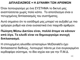 193
ΔΙΠΛΑΣΙΑΣΜΟΣ = Η ΔΥΝΑΜΗ ΤΩΝ ΑΡΙΘΜΩΝ
Όταν λειτουργούμε με ένα ΣΥΣΤΗΜΑ το δικτυό μας
αναπτύσσεται χωρίς πολύ κόπο. Το αποτέλεσμα είναι ο
πετυχημένος διπλασιασμός του συστήματος.
Αυτό σημαίνει ότι το εισόδημά μας μπορεί να αυξηθεί με πιο
γρήγορο ρυθμό και είναι ουσιαστικά ένα παιχνίδι αριθμών.
Πώληση Μέσω Δικτύου είναι, πολλά άτομα να κάνουν
από λίγο. Το κλειδί είναι να δημιουργούμε συνεχή
διπλασιασμό.
Η επιτυχημένη αλυσίδα εστιατορίων McDonald’s έχει
διπλασιαστεί διεθνώς. Λειτουργεί πάντα με ένα συγκεκριμένο
κερδοφόρο σύστημα, το ίδιο ισχύει και για την Π.Μ.Δ.
 