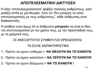 195
ΑΠΟΤΕΛΕΣΜΑΤΙΚΗ ΔΙΚΤΥΩΣΗ
Η λέξη “αποτελεσματικότητα” φοβίζει πολλούς ανθρώπους, γιατί
μοιάζει απλά με μία θεωρία. Λένε ότι “δεν μπορείς να είσαι
αποτελεσματικός με τους ανθρώπους”, κάθε άνθρωπος είναι
διαφορετικός.
Η αλήθεια είναι όμως ότι οι άνθρωποι μπορούν να είναι οι ίδιοι
πιο αποτελεσματικοί με τον χρόνο τους, με την προσπαθειά τους,
με τα χρήματά τους.
ΟΙ ΑΝΕΞΑΡΤΗΤΟΙ ΣΥΜΒΟΥΛΟΙ ΧΡΕΙΑΖΟΝΤΑΙ
ΤΑ ΕΞΗΣ ΧΑΡΑΚΤΗΡΙΣΤΙΚΑ
1. Πρέπει να έχουν επιθυμία = ΝΑ ΘΕΛΟΥΝ ΝΑ ΤΟ ΚΑΝΟΥΝ
2. Πρέπει να έχουν ικανότητα = ΝΑ ΞΕΡΟΥΝ ΝΑ ΤΟ ΚΑΝΟΥΝ
3. Πρέπει να έχουν δέσμευση = ΝΑ ΤΟ ΚΑΝΟΥΝ !
 