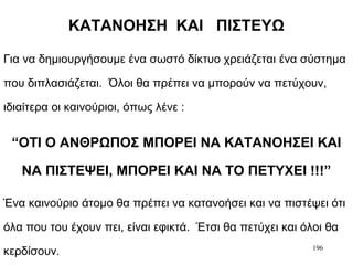 196
ΚΑΤΑΝΟΗΣΗ ΚΑΙ ΠΙΣΤΕΥΩ
Για να δημιουργήσουμε ένα σωστό δίκτυο χρειάζεται ένα σύστημα
που διπλασιάζεται. Όλοι θα πρέπει να μπορούν να πετύχουν,
ιδιαίτερα οι καινούριοι, όπως λένε :
“ΟΤΙ Ο ΑΝΘΡΩΠΟΣ ΜΠΟΡΕΙ ΝΑ ΚΑΤΑΝΟΗΣΕΙ ΚΑΙ
ΝΑ ΠΙΣΤΕΨΕΙ, ΜΠΟΡΕΙ ΚΑΙ ΝΑ ΤΟ ΠΕΤΥΧΕΙ !!!”
Ένα καινούριο άτομο θα πρέπει να κατανοήσει και να πιστέψει ότι
όλα που του έχουν πει, είναι εφικτά. Έτσι θα πετύχει και όλοι θα
κερδίσουν.
 
