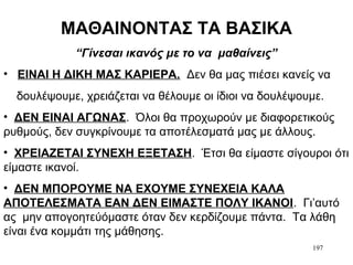 197
ΜΑΘΑΙΝΟΝΤΑΣ ΤΑ ΒΑΣΙΚΑ
“Γίνεσαι ικανός με το να μαθαίνεις”
• ΕΙΝΑΙ Η ΔΙΚΗ ΜΑΣ ΚΑΡΙΕΡΑ. Δεν θα μας πιέσει κανείς να
δουλέψουμε, χρειάζεται να θέλουμε οι ίδιοι να δουλέψουμε.
• ΔΕΝ ΕΙΝΑΙ ΑΓΩΝΑΣ. Όλοι θα προχωρούν με διαφορετικούς
ρυθμούς, δεν συγκρίνουμε τα αποτέλεσματά μας με άλλους.
• ΧΡΕΙΑΖΕΤΑΙ ΣΥΝΕΧΗ ΕΞΕΤΑΣΗ. Έτσι θα είμαστε σίγουροι ότι
είμαστε ικανοί.
• ΔΕΝ ΜΠΟΡΟΥΜΕ ΝΑ ΕΧΟΥΜΕ ΣΥΝΕΧΕΙΑ ΚΑΛΑ
ΑΠΟΤΕΛΕΣΜΑΤΑ ΕΑΝ ΔΕΝ ΕΙΜΑΣΤΕ ΠΟΛΥ ΙΚΑΝΟΙ. Γι’αυτό
ας μην απογοητεύόμαστε όταν δεν κερδίζουμε πάντα. Τα λάθη
είναι ένα κομμάτι της μάθησης.
 