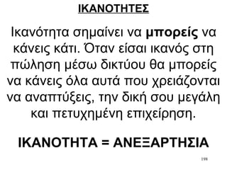 198
ΙΚΑΝΟΤΗΤΕΣ
Ικανότητα σημαίνει να μπορείς να
κάνεις κάτι. Όταν είσαι ικανός στη
πώληση μέσω δικτύου θα μπορείς
να κάνεις όλα αυτά που χρειάζονται
να αναπτύξεις, την δική σου μεγάλη
και πετυχημένη επιχείρηση.
ΙΚΑΝΟΤΗΤΑ = ΑΝΕΞΑΡΤΗΣΙΑ
 