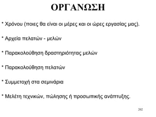 202
ΟΡΓΑΝΩΣΗ
* Χρόνου (ποιες θα είναι οι μέρες και οι ώρες εργασίας μας).
* Αρχεία πελατών - μελών
* Παρακολούθηση δραστηριότητας μελών
* Παρακολούθηση πελατών
* Συμμετοχή στα σεμινάρια
* Μελέτη τεχνικών, πώλησης ή προσωπικής ανάπτυξης.
 