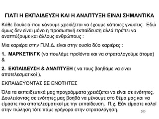 203
ΓΙΑΤΙ Η ΕΚΠΑΙΔΕΥΣΗ ΚΑΙ Η ΑΝΑΠΤΥΞΗ ΕΙΝΑΙ ΣΗΜΑΝΤΙΚΑ
Κάθε δουλειά που κάνουμε χρειάζεται να έχουμε κάποιες γνώσεις. Εδώ
όμως δεν είναι μόνο η προσωπική εκπαίδευση αλλά πρέπει να
αναπτύξουμε και άλλους ανθρώπους :
Μια καριέρα στην Π.Μ.Δ. είναι στην ουσία δύο καριέρες :
1. ΜΑΡΚΕΤΙΝΓΚ (να πουλάμε προϊόντα και να στρατολογούμε άτομα)
&
2. ΕΚΠΑΙΔΕΥΣΗ & ΑΝΑΠΤΥΞΗ ( να τους βοηθάμε να είναι
αποτελεσματικοί ).
ΕΚΠΑΙΔΕΥΟΝΤΑΣ ΣΕ ΕΝΟΤΗΤΕΣ
Όλα τα εκπαιδευτικά μας προγράμματα χρειάζεται να είναι σε ενότητες.
Δουλεύοντας σε ενότητες μας βοηθά να μένουμε στο θέμα μας και να
είμαστε πιο αποτελεσματικοί με την εκπαίδευση. Π.χ. Εάν είμαστε καλοί
στην πώληση τότε πάμε γρήγορα στην στρατολόγηση.
 