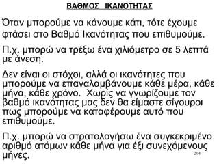 204
ΒΑΘΜΟΣ ΙΚΑΝΟΤΗΤΑΣ
Όταν μπορούμε να κάνουμε κάτι, τότε έχουμε
φτάσει στο Βαθμό Ικανότητας που επιθυμούμε.
Π.χ. μπορώ να τρέξω ένα χιλιόμετρο σε 5 λεπτά
με άνεση.
Δεν είναι οι στόχοι, αλλά οι ικανότητες που
μπορούμε να επαναλαμβάνουμε κάθε μέρα, κάθε
μήνα, κάθε χρόνο. Χωρίς να γνωρίζουμε τον
βαθμό ικανότητας μας δεν θα είμαστε σίγουροι
πως μπορούμε να καταφέρουμε αυτό που
επιθυμούμε.
Π.χ. μπορώ να στρατολογήσω ένα συγκεκριμένο
αριθμό ατόμων κάθε μήνα για έξι συνεχόμενους
μήνες.
 
