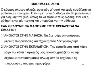 208
ΜΑΘΗΜΑΤΑ ΖΩΗΣ
Ο κόσμος σήμερα αλλάζει συνεχώς γι’ αυτό και εμείς χρειάζεται να
μαθαίνουμε συνεχώς. Όλοι πρέπει να δεχθούμε ότι θα μαθαίνουμε
για όλη μας την ζωή. Όπως το να ακούμε τους άλλους, έτσι και η
μάθηση είναι μία τεχνική και μπορούμε να την μάθουμε.
ΕΑΝ ΘΕΛΟΥΜΕ ΝΑ ΜΑΘΟΥΜΕ ΤΟΤΕ ΧΡΕΙΑΖΕΤΑΙ ΝΑ
ΕΙΜΑΣΤΕ :
1/ ΑΝΟΙΚΤΟΙ ΣΤΗΝ ΜΑΘΗΣΗ. Να δεχτούμε ότι υπάρχουν
μερικές πληροφορίες και τεχνικές που δεν γνωρίζουμε
2/ ΑΝΟΙΚΤΟΙ ΣΤΗΝ ΕΚΠΑΙΔΕΥΣΗ. Την εκπαίδευση κατά κύριο
λόγο την κάνει η αρχηγός μας, γι’αυτό χρειάζεται να την
δεχτούμε συναισθηματικά αλλιώς δεν θα δεχθούμε τις
πληροφορίες που μας προσφέρει.
 