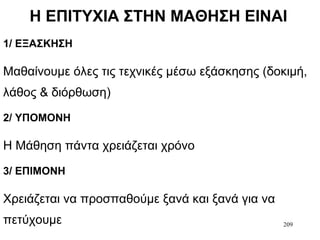209
Η ΕΠΙΤΥΧΙΑ ΣΤΗΝ ΜΑΘΗΣΗ ΕΙΝΑΙ
1/ ΕΞΑΣΚΗΣΗ
Μαθαίνουμε όλες τις τεχνικές μέσω εξάσκησης (δοκιμή,
λάθος & διόρθωση)
2/ ΥΠΟΜΟΝΗ
Η Μάθηση πάντα χρειάζεται χρόνο
3/ ΕΠΙΜΟΝΗ
Χρειάζεται να προσπαθούμε ξανά και ξανά για να
πετύχουμε
 