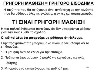 210
ΓΡΗΓΟΡΗ ΜΑΘΗΣΗ = ΓΡΗΓΟΡΟ ΕΙΣΟΔΗΜΑ
Η ταχύτητα που θα πετύχουμε είναι αντίστοιχη με την ταχύτητα
που θα μάθουμε όλες τις γνώσεις, τεχνικές και συμπεριφορές.
ΤΙ ΕΙΝΑΙ ΓΡΗΓΟΡΗ ΜΑΘΗΣΗ
Η πιο πολλοί άνθρωποι πιστεύουν ότι δεν μπορούν να μάθουν
γιατί δεν τους έμαθε το σχολείο.
Οι ειδικοί λένε ότι μπορούμε να μάθουμε ότι θέλουμε.
Στην πραγματικότητα μπορούμε να γίνουμε ότι θέλουμε αν το
επιθυμούμε.
1. Η μάθηση είναι το κλειδί για την επιτυχία
2. Πρέπει να έχουμε ανοικτό μυαλό για καινούριες τεχνικές
μάθησης
3. Μπορούμε να επιταχύνουμε την μάθησή μας
 