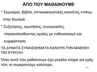 211
ΑΠΟ ΠΟΥ ΜΑΘΑΙΝΟΥΜΕ
* Σεμινάρια, βιβλία, οπτικοακουστικές κασσέτες επάνω
στην δουλειά
* Συζητήσεις, ερωτήσεις, συνεργασίες,
παρακολουθώντας ομιλίες με ενθουσιασμό και
ευχαρίστηση.
ΤΑ ΔΥΝΑΤΑ ΣΥΝΑΙΣΘΗΜΑΤΑ ΚΑΝΟΥΝ ΤΗΝ ΜΑΘΗΣΗ
ΠΙΟ ΕΥΚΟΛΗ
Όταν αυτό που μαθαίνουμε έχει μεγάλο νόημα για εμάς
τότε το συγκρατούμε καλύτερα.
 