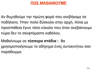 214
ΠΩΣ ΜΑΘΑΙΝΟΥΜΕ
Αν θυμηθούμε την πρώτη φορά που ανεβήκαμε σε
ποδήλατο. Ήταν πολύ δύσκολο στην αρχή. Αλλα με
προσπάθεια έγινε τόσο εύκολο που όταν ανεβαίνουμε
τώρα δεν το σκεφτόμαστε καθόλου.
Μαθαίνουμε σε τέσσερα στάδια : θα
χρησιμοποιήσουμε το οδήγημα ένος αυτοκινήτου σαν
παράδειγμα.
 
