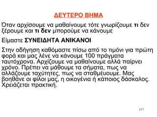 217
ΔΕΥΤΕΡΟ ΒΗΜΑ
Όταν αρχίσουμε να μαθαίνουμε τότε γνωρίζουμε τι δεν
ξέρουμε και τι δεν μπορούμε να κάνουμε
Είμαστε ΣΥΝΕΙΔΗΤΑ ΑΝΙΚΑΝΟΙ
Στην οδήγηση καθόμαστε πίσω από το τιμόνι για πρώτη
φορά και μας λένε να κάνουμε 100 πράγματα
ταυτόχρονα. Αρχίζουμε να μαθαίνουμε αλλά παίρνει
χρόνο. Πρέπει να μάθουμε τα σήματα, πως να
αλλάζουμε ταχύτητες, πως να σταθμέυουμε. Μας
βοηθάνε οι φίλοι μας, η οικογένια ή κάποιος δάσκαλος.
Χρειάζεται πρακτική.
 