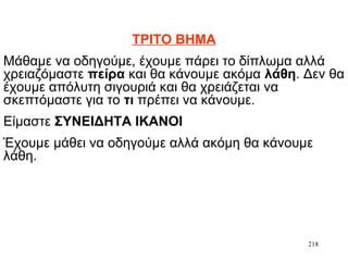 218
ΤΡΙΤΟ ΒΗΜΑ
Μάθαμε να οδηγούμε, έχουμε πάρει το δίπλωμα αλλά
χρειαζόμαστε πείρα και θα κάνουμε ακόμα λάθη. Δεν θα
έχουμε απόλυτη σιγουριά και θα χρειάζεται να
σκεπτόμαστε για το τι πρέπει να κάνουμε.
Είμαστε ΣΥΝΕΙΔΗΤΑ ΙΚΑΝΟΙ
Έχουμε μάθει να οδηγούμε αλλά ακόμη θα κάνουμε
λάθη.
 