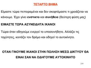 219
ΤΕΤΑΡΤΟ ΒΗΜΑ
Είμαστε τώρα πεπειραμένοι και δεν σκεφτόμαστε τι χρειάζεται να
κάνουμε. Έχει γίνει ενστικτο και συνήθεια (δεύτερη φύση μας)
ΕΙΜΑΣΤΕ ΤΩΡΑ ΑΣΥΝΕΙΔΗΤΑ ΙΚΑΝΟΙ
Τώρα όταν οδηγούμε ενεργεί το υποσεινήδητο. Αλλάζει τις
ταχύτητες, κοιτάζει τον δρόμο και οδηγεί το αυτοκίνητο.
ΟΤΑΝ ΓΙΝΟΥΜΕ ΙΚΑΝΟΙ ΣΤΗΝ ΠΩΛΗΣΗ ΜΕΣΩ ΔΙΚΤΥΟΥ ΘΑ
ΕΙΝΑΙ ΣΑΝ ΝΑ ΟΔΗΓΟΥΜΕ ΑΥΤΟΚΙΝΗΤΟ
 