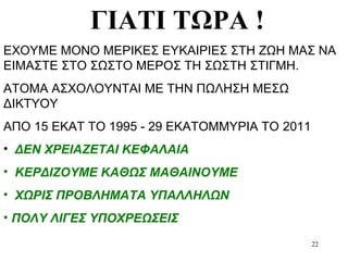 22
ΓΙΑΤΙ ΤΩΡΑ !
ΕΧΟΥΜΕ ΜΟΝΟ ΜΕΡΙΚΕΣ ΕΥΚΑΙΡΙΕΣ ΣΤΗ ΖΩΗ ΜΑΣ ΝΑ
ΕΙΜΑΣΤΕ ΣΤΟ ΣΩΣΤΟ ΜΕΡΟΣ ΤΗ ΣΩΣΤΗ ΣΤΙΓΜΗ.
ΑΤΟΜΑ ΑΣΧΟΛΟΥΝΤΑΙ ΜΕ ΤΗΝ ΠΩΛΗΣΗ ΜΕΣΩ
ΔΙΚΤΥΟΥ
ΑΠΟ 15 ΕΚΑΤ ΤΟ 1995 - 29 ΕΚΑΤΟΜΜΥΡΙΑ ΤΟ 2011
• ΔΕΝ ΧΡΕΙΑΖΕΤΑΙ ΚΕΦΑΛΑΙΑ
• ΚΕΡΔΙΖΟΥΜΕ ΚΑΘΩΣ ΜΑΘΑΙΝΟΥΜΕ
• ΧΩΡΙΣ ΠΡΟΒΛΗΜΑΤΑ ΥΠΑΛΛΗΛΩΝ
• ΠΟΛΥ ΛΙΓΕΣ ΥΠΟΧΡΕΩΣΕΙΣ
 