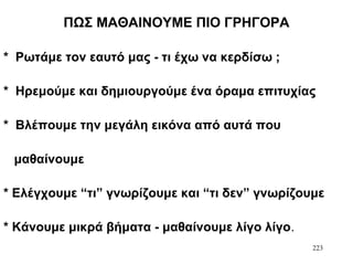 223
ΠΩΣ ΜΑΘΑΙΝΟΥΜΕ ΠΙΟ ΓΡΗΓΟΡΑ
* Ρωτάμε τον εαυτό μας - τι έχω να κερδίσω ;
* Ηρεμούμε και δημιουργούμε ένα όραμα επιτυχίας
* Βλέπουμε την μεγάλη εικόνα από αυτά που
μαθαίνουμε
* Ελέγχουμε “τι” γνωρίζουμε και “τι δεν” γνωρίζουμε
* Κάνουμε μικρά βήματα - μαθαίνουμε λίγο λίγο.
 