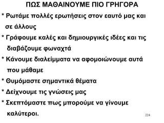 224
ΠΩΣ ΜΑΘΑΙΝΟΥΜΕ ΠΙΟ ΓΡΗΓΟΡΑ
* Ρωτάμε πολλές ερωτήσεις στον εαυτό μας και
σε άλλους
* Γράφουμε καλές και δημιουργικές ιδέες και τις
διαβάζουμε φωναχτά
* Κάνουμε διαλείμματα να αφομοιώνουμε αυτά
που μάθαμε
* Θυμόμαστε σημαντικά θέματα
* Δείχνουμε τις γνώσεις μας
* Σκεπτόμαστε πως μπορούμε να γίνουμε
καλύτεροι.
 