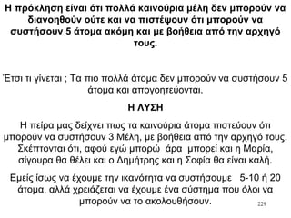 229
Η πρόκληση είναι ότι πολλά καινούρια μέλη δεν μπορούν να
διανοηθούν ούτε και να πιστέψουν ότι μπορούν να
συστήσουν 5 άτομα ακόμη και με βοήθεια από την αρχηγό
τους.
Έτσι τι γίνεται ; Τα πιο πολλά άτομα δεν μπορούν να συστήσουν 5
άτομα και απογοητεύονται.
Η ΛΥΣΗ
Η πείρα μας δείχνει πως τα καινούρια άτομα πιστεύουν ότι
μπορούν να συστήσουν 3 Μέλη, με βοήθεια από την αρχηγό τους.
Σκέπτονται ότι, αφού εγώ μπορώ άρα μπορεί και η Μαρία,
σίγουρα θα θέλει και ο Δημήτρης και η Σοφία θα είναι καλή.
Εμείς ίσως να έχουμε την ικανότητα να συστήσουμε 5-10 ή 20
άτομα, αλλά χρειάζεται να έχουμε ένα σύστημα που όλοι να
μπορούν να το ακολουθήσουν.
 