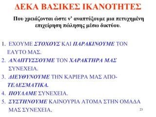 23
ΔΕΚΑ ΒΑΣΙΚΕΣ ΙΚΑΝΟΤΗΤΕΣ
Που χρειάζονται ώστε ν’ αναπτύξουμε μια πετυχημένη
επιχείρηση πώλησης μέσω δικτύου.
1. ΕΧΟΥΜΕ ΣΤΟΧΟΥΣ ΚΑΙ ΠΑΡΑΚΙΝΟΥΜΕ ΤΟΝ
ΕΑΥΤΟ ΜΑΣ.
2. ΑΝΑΠΤΥΣΣΟΥΜΕ ΤΟΝ ΧΑΡΑΚΤΗΡΑ ΜΑΣ
ΣΥΝΕΧΕΙΑ.
3. ΔΙΕΥΘΥΝΟΥΜΕ ΤΗΝ ΚΑΡΙΕΡΑ ΜΑΣ ΑΠΟ-
ΤΕΛΕΣΜΑΤΙΚΑ.
4. ΠΟΥΛΑΜΕ ΣΥΝΕΧΕΙΑ.
5. ΣΥΣΤΗΝΟΥΜΕ ΚΑΙΝΟΥΡΙΑ ΑΤΟΜΑ ΣΤΗΝ ΟΜΑΔΑ
ΜΑΣ ΣΥΝΕΧΕΙΑ.
 