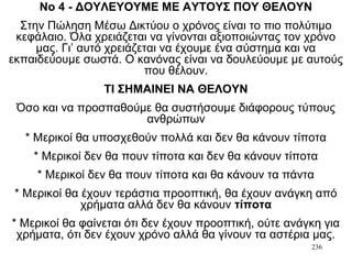 236
Νο 4 - ΔΟΥΛΕΥΟΥΜΕ ΜΕ ΑΥΤΟΥΣ ΠΟΥ ΘΕΛΟΥΝ
Στην Πώληση Μέσω Δικτύου ο χρόνος είναι το πιο πολύτιμο
κεφάλαιο. Όλα χρειάζεται να γίνονται αξιοποιώντας τον χρόνο
μας. Γι’ αυτό χρειάζεται να έχουμε ένα σύστημα και να
εκπαιδεύουμε σωστά. Ο κανόνας είναι να δουλεύουμε με αυτούς
που θέλουν.
ΤΙ ΣΗΜΑΙΝΕΙ ΝΑ ΘΕΛΟΥΝ
Όσο και να προσπαθούμε θα συστήσουμε διάφορους τύπους
ανθρώπων
* Μερικοί θα υποσχεθούν πολλά και δεν θα κάνουν τίποτα
* Μερικοί δεν θα πουν τίποτα και δεν θα κάνουν τίποτα
* Μερικοί δεν θα πουν τίποτα και θα κάνουν τα πάντα
* Μερικοί θα έχουν τεράστια προοπτική, θα έχουν ανάγκη από
χρήματα αλλά δεν θα κάνουν τίποτα
* Μερικοί θα φαίνεται ότι δεν έχουν προοπτική, ούτε ανάγκη για
χρήματα, ότι δεν έχουν χρόνο αλλά θα γίνουν τα αστέρια μας.
 