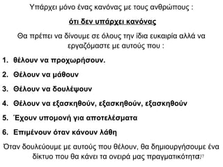 237
Υπάρχει μόνο ένας κανόνας με τους ανθρώπους :
ότι δεν υπάρχει κανόνας
Θα πρέπει να δίνουμε σε όλους την ίδια ευκαιρία αλλά να
εργαζόμαστε με αυτούς που :
1. θέλουν να προχωρήσουν.
2. Θέλουν να μάθουν
3. Θέλουν να δουλέψουν
4. Θέλουν να εξασκηθούν, εξασκηθούν, εξασκηθούν
5. Έχουν υπομονή για αποτελέσματα
6. Επιμένουν όταν κάνουν λάθη
Όταν δουλεύουμε με αυτούς που θέλουν, θα δημιουργήσουμε ένα
δίκτυο που θα κάνει τα ονειρά μας πραγματικότητα.
 