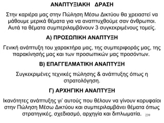 239
ΑΝΑΠΤΥΞΙΑΚΗ ΔΡΑΣΗ
Στην καριέρα μας στην Πώληση Μέσω Δικτύου θα χρειαστεί να
μάθουμε μερικά θέματα για να αναπτυχθούμε σαν άνθρωποι.
Αυτά τα θέματα συμπεριλαμβάνουν 3 συγκεκριμένους τομείς.
Α) ΠΡΟΣΩΠΙΚΗ ΑΝΑΠΤΥΞΗ
Γενική ανάπτυξη του χαρακτήρα μας, της συμπεριφοράς μας, της
παρακίνησής μας και των προσωπικών μας προσόντων.
Β) ΕΠΑΓΓΕΛΜΑΤΙΚΗ ΑΝΑΠΤΥΞΗ
Συγκεκριμένες τεχνικές πώλησης & ανάπτυξης όπως η
στρατολόγηση.
Γ) ΑΡΧΗΓΙΚΗ ΑΝΑΠΤΥΞΗ
Ικανότητες ανάπτυξης γι’ αυτούς που θέλουν να γίνουν κορυφαίοι
στην Πώληση Μέσω Δικτύου και συμπεριλαμβάνει θέματα όπως
στρατηγικές, σχεδιασμό, αρχηγία και διπλωματία.
 