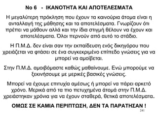 241
Νο 6 - ΙΚΑΝΟΤΗΤΑ ΚΑΙ ΑΠΟΤΕΛΕΣΜΑΤΑ
Η μεγαλύτερη πρόκληση που έχουν τα καινούρια άτομα είναι η
ανταλλαγή της μάθησης και τα αποτελέσματα. Γνωρίζουν ότι
πρέπει να μάθουν αλλά και την ίδια στιγμή θέλουν να έχουν και
αποτελέσματα. Όλοι περνούν από αυτό το στάδιο.
Η Π.Μ.Δ. δεν είναι σαν την εκπαίδευση ενός δικηγόρου που
χρειάζεται να φτάσει σε ένα συγκεκριμένο επίπεδο γνώσεις για να
μπορεί να αμοίβεται.
Στην Π.Μ.Δ. αμοιβόμαστε καθώς μαθαίνουμε. Ενώ μπορούμε να
ξεκινήσουμε με μερικές βασικές γνώσεις.
Μπορεί να έχουμε επιτυχία αμέσως ή μπορεί να πάρει αρκετό
χρόνο. Μερικά από τα πιο πετυχημένα άτομά στην Π.Μ.Δ.
χρειάστηκαν χρόνια για να έχουν σταθερά, θετικά αποτελέσματα.
ΟΜΩΣ ΣΕ ΚΑΜΙΑ ΠΕΡΙΠΤΩΣΗ, ΔΕΝ ΤΑ ΠΑΡΑΤΗΣΑΝ !
 