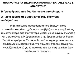 242
ΥΠΑΡΧΟΥΝ ΔΥΟ ΕΙΔΩΝ ΠΡΟΓΡΑΜΜΑΤΑ ΕΚΠΑΙΔΕΥΣΗΣ &
ΑΝΑΠΤΥΞΗΣ
1/ Προγράμματα που βασίζονται στα αποτελέσματα
2/ Προγράμματα που βασίζονται στην ανάπτυξη
επιδεξιοτήτων
1/ Εκπαιδευτικά προγράμματα που βασίζονται στα
αποτελέσματα είναι σχεδιασμένα να βγάζουν τους συμβούλους
έξω στην αγορά όσο πιο γρήγορα γίνεται για να κάνουν πωλήσεις
και στρατολόγηση. Η έμφαση είναι στην βραχυπρόθεσμη δράση.
Στην δράση σήμερα. Στα εκπαιδευτικά προγράμματα αυτά ένας
σύμβουλος θεωρείται έτοιμος να πουλήσει από την στιγμή που
γνωρίζει τα βασικά για τα προιόντα του και πως να κάνει έναν
πελάτη να τα αγοράσει.
 
