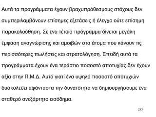 243
Αυτά τα προγράμματα έχουν βραχυπρόθεσμους στόχους δεν
συμπεριλαμβάνουν επίσημες εξετάσεις ή έλεγχο ούτε επίσημη
παρακολούθηση. Σε ένα τέτοιο πρόγραμμα δίνεται μεγάλη
έμφαση αναγνώρισης και αμοιβών στα άτομα που κάνουν τις
περισσότερες πωλήσεις και στρατολόγηση. Επειδή αυτά τα
προγράμματα έχουν ένα τεράστιο ποσοστό αποτυχίας δεν έχουν
αξία στην Π.Μ.Δ. Αυτό γιατί ένα υψηλό ποσοστό αποτυχιών
δυσκολεύει αφάνταστα την δυνατότητα να δημιουργήσουμε ένα
σταθερό ανεξάρτητο εισόδημα.
 