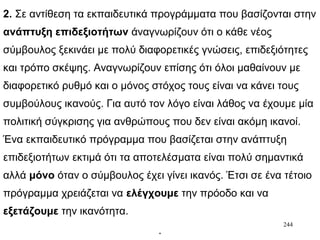 244
2. Σε αντίθεση τα εκπαιδευτικά προγράμματα που βασίζονται στην
ανάπτυξη επιδεξιοτήτων άναγνωρίζουν ότι ο κάθε νέος
σύμβουλος ξεκινάει με πολύ διαφορετικές γνώσεις, επιδεξιότητες
και τρόπο σκέψης. Αναγνωρίζουν επίσης ότι όλοι μαθαίνουν με
διαφορετικό ρυθμό και ο μόνος στόχος τους είναι να κάνει τους
συμβούλους ικανούς. Για αυτό τον λόγο είναι λάθος να έχουμε μία
πολιτική σύγκρισης για ανθρώπους που δεν είναι ακόμη ικανοί.
Ένα εκπαιδευτικό πρόγραμμα που βασίζεται στην ανάπτυξη
επιδεξιοτήτων εκτιμά ότι τα αποτελέσματα είναι πολύ σημαντικά
αλλά μόνο όταν ο σύμβουλος έχει γίνει ικανός. Έτσι σε ένα τέτοιο
πρόγραμμα χρειάζεται να ελέγχουμε την πρόοδο και να
εξετάζουμε την ικανότητα.
.
 