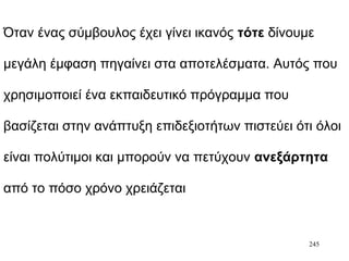 245
Όταν ένας σύμβουλος έχει γίνει ικανός τότε δίνουμε
μεγάλη έμφαση πηγαίνει στα αποτελέσματα. Αυτός που
χρησιμοποιεί ένα εκπαιδευτικό πρόγραμμα που
βασίζεται στην ανάπτυξη επιδεξιοτήτων πιστεύει ότι όλοι
είναι πολύτιμοι και μπορούν να πετύχουν ανεξάρτητα
από το πόσο χρόνο χρειάζεται
 
