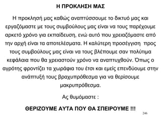 246
Η ΠΡΟΚΛΗΣΗ ΜΑΣ
Η προκλησή μας καθώς αναπτύσσουμε το δικτυό μας και
εργαζόμαστε με τους συμβούλους μας είναι να τους παρέχουμε
αρκετό χρόνο για εκπαίδευση, ενώ αυτό που χρειαζόμαστε από
την αρχή είναι τα αποτελέσματα. Η καλύτερη προσέγγιση προς
τους συμβούλους μας είναι να τους βλέπουμε σαν πολύτιμα
κεφάλαια που θα χρειαστούν χρόνο να αναπτυχθούν. Όπως ο
αγρότης φροντίζει τα χωράφια του έτσι και εμείς επενδύουμε στην
ανάπτυξή τους βραχυπρόθεσμα για να θερίσουμε
μακρυπρόθεσμα.
Ας θυμόμαστε :
ΘΕΡΙΖΟΥΜΕ ΑΥΤΑ ΠΟΥ ΘΑ ΣΠΕΙΡΟΥΜΕ !!!
 