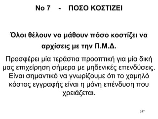 247
Νο 7 - ΠΟΣΟ ΚΟΣΤΙΖΕΙ
Όλοι θέλουν να μάθουν πόσο κοστίζει να
αρχίσεις με την Π.Μ.Δ.
Προσφέρει μία τεράστια προοπτική για μία δική
μας επιχείρηση σήμερα με μηδενικές επενδύσεις.
Είναι σημαντικό να γνωρίζουμε ότι το χαμηλό
κόστος εγγραφής είναι η μόνη επένδυση που
χρειάζεται.
 