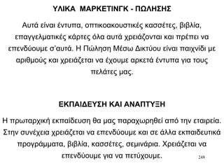 248
ΥΛΙΚΑ ΜΑΡΚΕΤΙΝΓΚ - ΠΩΛΗΣΗΣ
Αυτά είναι έντυπα, οπτικοακουστικές κασσέτες, βιβλία,
επαγγελματικές κάρτες όλα αυτά χρειάζονται και πρέπει να
επενδύουμε σ’αυτά. Η Πώληση Μέσω Δικτύου είναι παιχνίδι με
αριθμούς και χρειάζεται να έχουμε αρκετά έντυπα για τους
πελάτες μας.
ΕΚΠΑΙΔΕΥΣΗ ΚΑΙ ΑΝΑΠΤΥΞΗ
Η πρωταρχική εκπαίδευση θα μας παραχωρηθεί από την εταιρεία.
Στην συνέχεια χρειάζεται να επενδύουμε και σε άλλα εκπαιδευτικά
προγράμματα, βιβλία, κασσέτες, σεμινάρια. Χρειάζεται να
επενδύουμε για να πετύχουμε.
 