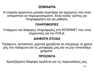 249
ΣΕΜΙΝΑΡΙΑ
Η εταιρεία οργανώνει μηνιαία σεμινάρια για αρχηγούς που είναι
απαραίτητα να παρευρισκόμαστε. Είναι καλός τρόπος για
πληροφορήση και για μάθηση.
ΠΛΗΡΟΦΟΡΙΕΣ
Υπάρχουν και διάφορες πληροφορίες στο ΙΝΤΕRΝΕΤ που είναι
σημαντικές για την Π.Μ.Δ.
ΔΙΑΦΟΡΑ ΕΞΟΔΑ
Τηλέφωνο, αυτοκίνητο, χαρτικά χρειάζεται να ελέγχουμε το χρόνο
μας στο τηλέφωνο και τις μεταφορές μας και να μην σπαταλάμε
χρήματα.
ΠΡΟΙΟΝΤΑ
Χρειαζόμαστε διάφορα προϊόντα για τις παρουσιάσεις μας.
 